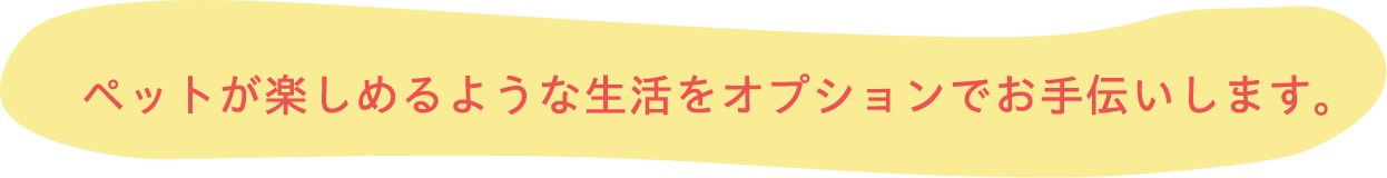 ペットが楽しめるような生活をオプションでお手伝いします。